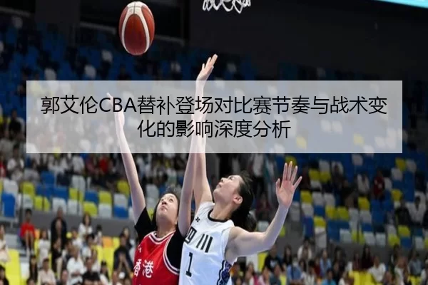 郭艾伦CBA替补登场对比赛节奏与战术变化的影响深度分析